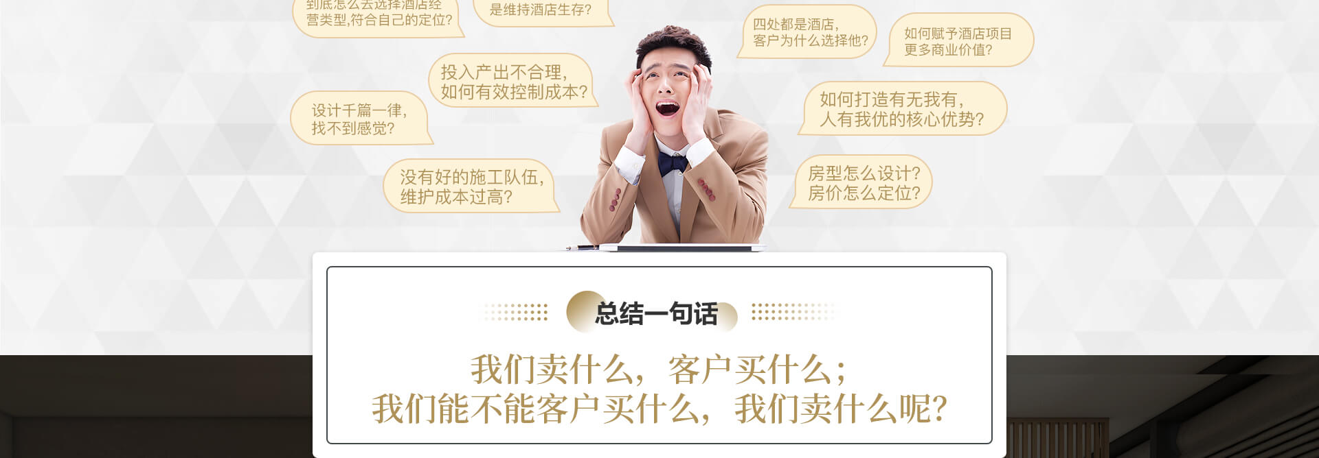 1、四处都是酒店，客户为什么选择他？2、是图稳发展，还是维持酒店生存？3、任由酒店低迷，不做挣扎？4、到底怎么去选择酒店经营类型，符合自己的定位？5、房型怎么设计？房价怎么定位？6、如何赋予酒店项目更多商业价值？7、投入产出不合理，如何有效控制成本？8、设计千篇一律，找不到感觉？9、没有好的施工队伍，维护成本过高？10、如何打造有无我有，人有我优的核心优势？11、老酒店怎么升级改造？难啊？12、新酒店到底怎么做啊？总结一句话：我们卖什么，客户买什么；我们能不能客户买什么，我们卖什么呢？